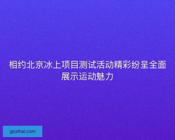 相约北京冰上项目测试活动精彩纷呈全面展示运动魅力