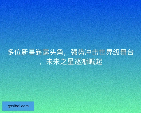 多位新星崭露头角，强势冲击世界级舞台，未来之星逐渐崛起