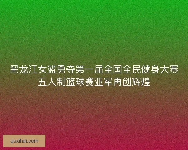黑龙江女篮勇夺第一届全国全民健身大赛五人制篮球赛亚军再创辉煌