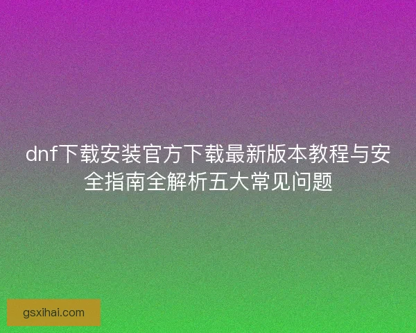 dnf下载安装官方下载最新版本教程与安全指南全解析五大常见问题