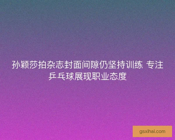 孙颖莎拍杂志封面间隙仍坚持训练 专注乒乓球展现职业态度