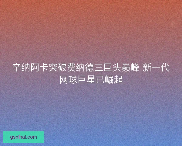 辛纳阿卡突破费纳德三巨头巅峰 新一代网球巨星已崛起