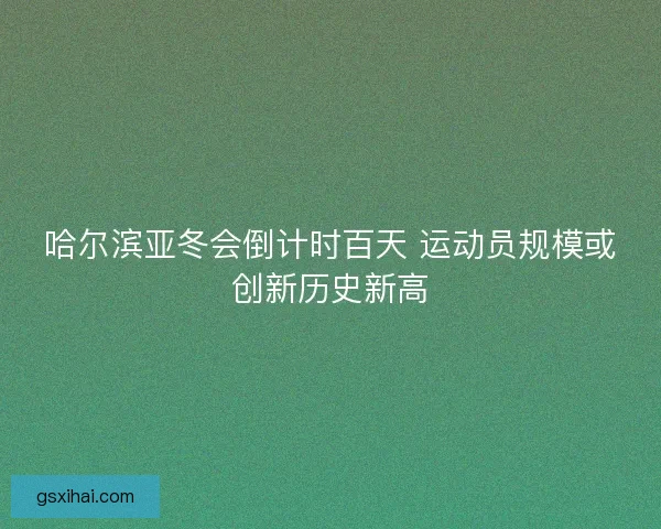 哈尔滨亚冬会倒计时百天 运动员规模或创新历史新高