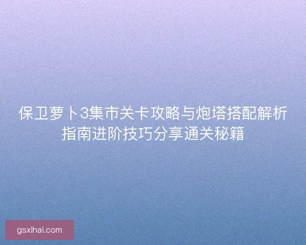 保卫萝卜3集市关卡攻略与炮塔搭配解析指南进阶技巧分享通关秘籍