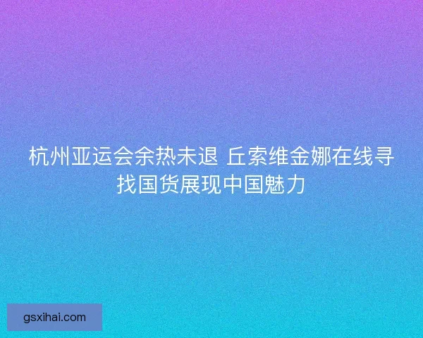 杭州亚运会余热未退 丘索维金娜在线寻找国货展现中国魅力