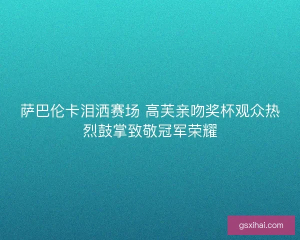 萨巴伦卡泪洒赛场 高芙亲吻奖杯观众热烈鼓掌致敬冠军荣耀