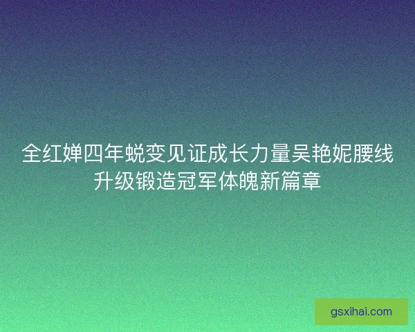 全红婵四年蜕变见证成长力量吴艳妮腰线升级锻造冠军体魄新篇章