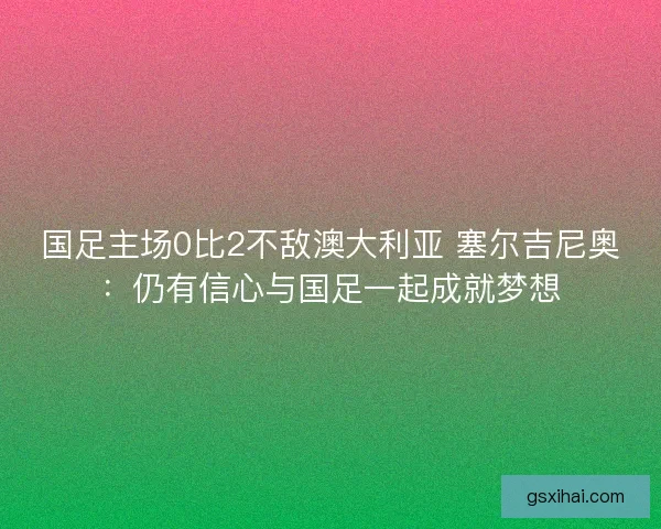 国足主场0比2不敌澳大利亚 塞尔吉尼奥：仍有信心与国足一起成就梦想